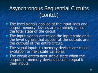 Asynchronous Sequential Circuits (contd.) The level signals applied at the input lines and output memory devices are combinely called  the total state of the circuit. The input signals are called the input state and the level signals that appear at the outputs are the outputs of the entire circuit. The signal inputs to memory devices are called excitation or next state variables. The circuit enters next stable state when the outputs of memory devices become equal to their inputs. 