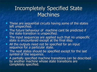 Incompletely Specified State Machines These are sequential circuits having some of the states left unspecified. The future behaviour of  machine cant be predicted if the state transition is unspecified. The input sequences are applied such that no unspecific state is encountered except at the final step. All the outputs need not be specified for an input sequence for a particular state. The next states should be specified except for the last symbol of the sequence. A partially specified machine transitions can be described by another machine whose state transitions are completely specified. 