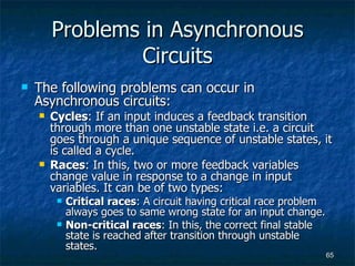 Problems in Asynchronous Circuits The following problems can occur in Asynchronous circuits: Cycles : If an input induces a feedback transition through more than one unstable state i.e. a circuit goes through a unique sequence of unstable states, it is called a cycle. Races : In this, two or more feedback variables change value in response to a change in input variables. It can be of two types: Critical races : A circuit having critical race problem always goes to same wrong state for an input change. Non-critical races : In this, the correct final stable state is reached after transition through unstable states. 