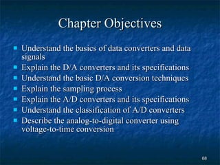 Chapter Objectives Understand the basics of data converters and data signals Explain the D/A converters and its specifications Understand the basic D/A conversion techniques  Explain the sampling process Explain the A/D converters and its specifications Understand the classification of A/D converters Describe the analog-to-digital converter using voltage-to-time conversion 