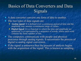 Basics of Data Converters and Data Signals A data converter converts one form of data to another. The two types of data signals are: Analog signal : It is defined over a continuous period of time and the amplitude may assume a continuous range of values. Digital signal : It is a function in which the time and amplitude are quantized. It is represented by a sequence of words, where each word contains the finite number of bits. The computers communicate with people and physical processes through analog signals. It necessitates the process of digital to analog signal conversion. If the signal is unknown then the process of analysis begins with the acquisition of the signal. This is known as sampling.  