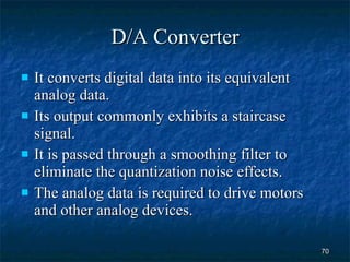 D/A Converter It converts digital data into its equivalent analog data. Its output commonly exhibits a staircase signal. It is passed through a smoothing filter to eliminate the quantization noise effects. The analog data is required to drive motors and other analog devices. 