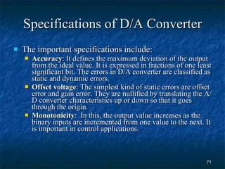 Specifications of D/A Converter The important specifications include: Accuracy : It defines the maximum deviation of the output from the ideal value. It is expressed in fractions of one least significant bit. The errors in D/A converter are classified as static and dynamic errors. Offset voltage : The simplest kind of static errors are offset error and gain error. They are nullified by translating the A/D converter characteristics up or down so that it goes through the origin. Monotonicity :  In this, the output value increases as the binary inputs are incremented from one value to the next. It is important in control applications. 