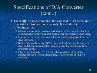 Specifications of D/A Converter (cont..) Linearity : In D/A converter, the gain and offset errors due to resistors introduce non-linearity. It includes the following errors: Full-scale error is the maximum deviation of the output value from its expected or ideal value expressed in the percentage of full scale.  Linearity error is the maximum deviation in the step size from the ideal step size. Differential nonlinearity (DNL) error is the difference between the ideal and the measured output responses for the successive D/A converter codes. Integral nonlinearity (INL) error is the deviation of an actual transfer function from a straight line. It is often called relative accuracy. 