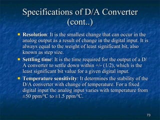 Specifications of D/A Converter (cont..) Resolution : It is the smallest change that can occur in the analog output as a result of change in the digital input. It is always equal to the weight of least significant bit, also known as step size. Settling time : It is the time required for the output of a D/A converter to settle down within +/- (1/2), which is the least significant bit value for a given digital input. Temperature sensitivity : It determines the stability of the D/A converter with change of temperature. For a fixed digital input the analog input varies with temperature from  ±50 ppm/ 0 C to ±1.5 ppm/ 0 C. 