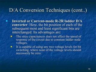 D/A Conversion Techniques (cont..) Inverted or Current-mode R-2R ladder D/A converter : Here, the bit position of each of the subsequent most and least significant bits are interchanged. Its advantages are: The stray capacitances does not affect the speed of response of the circuit due to constant ladder node voltages. It is capable of using any two voltage levels for bit switching, where none of the voltage levels should necessarily be zero. 