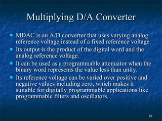 Multiplying D/A Converter MDAC is an A/D converter that uses varying analog reference voltage instead of a fixed reference voltage. Its output is the product of the digital word and the analog reference voltage. It can be used as a programmable attenuator when the binary word represents the value less than unity. Its reference voltage can be varied over positive and negative values including zero, which makes it suitable for digitally programmable applications like programmable filters and oscillators.  