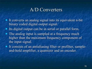 A/D Converters It converts an analog signal into its equivalent n-bit binary coded digital output signal. Its digital output can be in serial or parallel form. The analog input is sampled at a frequency much higher than the maximum frequency component of the input signal. It consists of an antialiasing filter or prefilter, sample-and-hold amplifier, a quantizer and an encoder. 