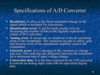 Specifications of A/D Converter Resolution : It refers to the finest minimum change in the signal which is accepted for conversion. Quantization error : It can be made smaller only by increasing the number of bits in the digitally represented output of D/A converter. Analog error : It occurs due to variations in the dc switching point of the comparator. The variations are due to offset, gain and linearity error of the operational amplifier used in the comparator. Linearity error : It is a measure of the variation in voltage step size. This indicates the difference between the transitions for a minimum step of input voltage change. Conversion time : It is the time required for an A/D converter to convert an analog input value into its equivalent digital data. 