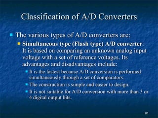 Classification of A/D Converters The various types of A/D converters are: Simultaneous type (Flash type) A/D converter : It is based on comparing an unknown analog input voltage with a set of reference voltages. Its advantages and disadvantages include: It is the fastest because A/D conversion is performed simultaneously through a set of comparators. The construction is simple and easier to design. It is not suitable for A/D conversion with more than 3 or 4 digital output bits. 