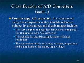 Classification of A/D Converters (cont..) Counter type A/D converter : It is constructed using one comparator with a variable reference voltage. Its advantages and disadvantages include: It is very simple and needs less hardware as compared to simultaneous type A/D converter. It is suitable for digitizing applications with high resolution. The conversion time is very long, variable, proportional to the amplitude of the analog input voltage. 