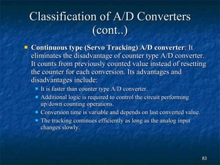 Classification of A/D Converters (cont..) Continuous type (Servo Tracking) A/D converter : It eliminates the disadvantage of counter type A/D converter. It counts from previously counted value instead of resetting the counter for each conversion. Its advantages and disadvantages include: It is faster than counter type A/D converter. Additional logic is required to control the circuit performing up/down counting operations. Conversion time is variable and depends on last converted value. The tracking continues efficiently as long as the analog input changes slowly. 