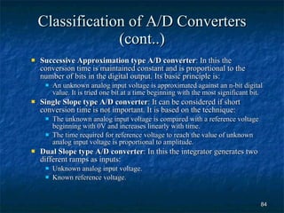 Classification of A/D Converters (cont..) Successive Approximation type A/D converter : In this the conversion time is maintained constant and is proportional to the number of bits in the digital output. Its basic principle is: An unknown analog input voltage is approximated against an n-bit digital value. It is tried one bit at a time beginning with the most significant bit. Single Slope type A/D converter : It can be considered if short conversion time is not important. It is based on the technique: The unknown analog input voltage is compared with a reference voltage beginning with 0V and increases linearly with time. The time required for reference voltage to reach the value of unknown analog input voltage is proportional to amplitude. Dual Slope type A/D converter : In this the integrator generates two different ramps as inputs: Unknown analog input voltage. Known reference voltage. 