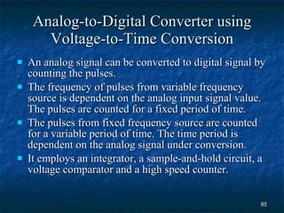 Analog-to-Digital Converter using Voltage-to-Time Conversion An analog signal can be converted to digital signal by counting the pulses.  The frequency of pulses from variable frequency source is dependent on the analog input signal value. The pulses are counted for a fixed period of time. The pulses from fixed frequency source are counted for a variable period of time. The time period is dependent on the analog signal under conversion. It employs an integrator, a sample-and-hold circuit, a voltage comparator and a high speed counter. 