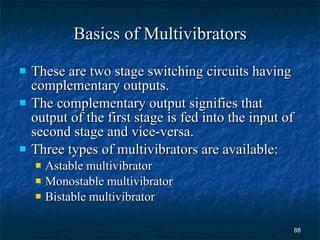 Basics of Multivibrators These are two stage switching circuits having complementary outputs. The complementary output signifies that output of the first stage is fed into the input of second stage and vice-versa. Three types of multivibrators are available: Astable multivibrator Monostable multivibrator Bistable multivibrator 