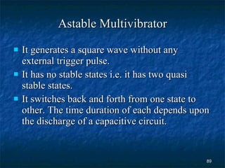 Astable Multivibrator It generates a square wave without any external trigger pulse. It has no stable states i.e. it has two quasi stable states. It switches back and forth from one state to other. The time duration of each depends upon the discharge of a capacitive circuit. 