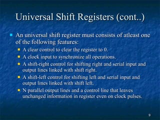 Universal Shift Registers (cont..) An universal shift register must consists of atleast one of the following features: A clear control to clear the register to 0. A clock input to synchronize all operations. A shift-right control for shifting right and serial input and output lines linked with shift right. A shift-left control for shifting left and serial input and output lines linked with shift left. N parallel output lines and a control line that leaves unchanged information in register even on clock pulses. 