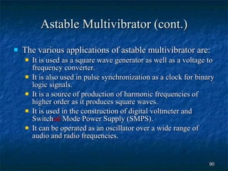 Astable Multivibrator (cont.) The various applications of astable multivibrator are: It is used as a square wave generator as well as a voltage to frequency converter. It is also used in pulse synchronization as a clock for binary logic signals. It is a source of production of harmonic frequencies of higher order as it produces square waves. It is used in the construction of digital voltmeter and Switch ed  Mode Power Supply (SMPS). It can be operated as an oscillator over a wide range of audio and radio frequencies. 