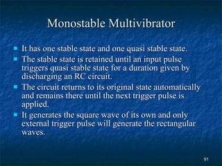 Monostable Multivibrator It has one stable state and one quasi stable state. The stable state is retained until an input pulse triggers quasi stable state for a duration given by discharging an RC circuit. The circuit returns to its original state automatically and remains there until the next trigger pulse is applied. It generates the square wave of its own and only external trigger pulse will generate the rectangular waves. 