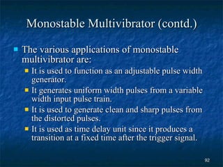 Monostable Multivibrator (contd.) The various applications of monostable multivibrator are: It is used to function as an adjustable pulse width generator. It generates uniform width pulses from a variable width input pulse train. It is used to generate clean and sharp pulses from the distorted pulses. It is used as time delay unit since it produces a transition at a fixed time after the trigger signal. 