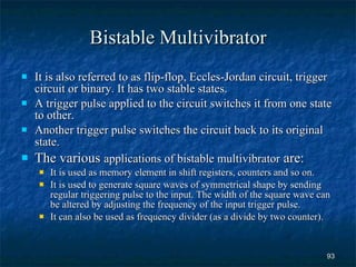 Bistable Multivibrator It is also referred to as flip-flop, Eccles-Jordan circuit, trigger circuit or binary. It has two stable states. A trigger pulse applied to the circuit switches it from one state to other.  Another trigger pulse switches the circuit back to its original state. The various  applications of bistable multivibrator  are: It is used as memory element in shift registers, counters and so on. It is used to generate square waves of symmetrical shape by sending regular triggering pulse to the input. The width of the square wave can be altered by adjusting the frequency of the input trigger pulse.  It can also be used as frequency divider (as a divide by two counter). 