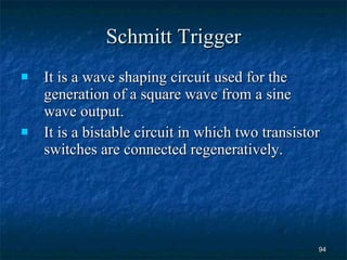 Schmitt Trigger It is a wave shaping circuit used for the generation of a square wave from a sine wave output. It is a bistable circuit in which two transistor switches are connected regeneratively. 