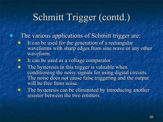 Schmitt Trigger (contd.) The various applications of Schmitt trigger are: It can be used for the generation of a rectangular waveforms with sharp edges from sine wave or any other waveform. It can be used as a voltage comparator. The hysteresis in this trigger is valuable when conditioning the noisy signals for using digital circuits. The noise does not cause false triggering and the output will be free from noise. The hysteresis can be eliminated by introducing another resistor between the two emitters.  