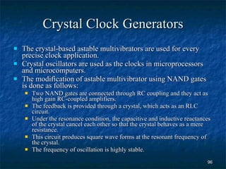 Crystal Clock Generators The crystal-based astable multivibrators are used for every precise clock application. Crystal oscillators are used as the clocks in microprocessors and microcomputers. The modification of astable multivibrator using NAND gates is done as follows: Two NAND gates are connected through RC coupling and they act as high gain RC-coupled amplifiers. The feedback is provided through a crystal, which acts as an RLC circuit. Under the resonance condition, the capacitive and inductive reactances of the crystal cancel each other so that the crystal behaves as a mere resistance. This circuit produces square wave forms at the resonant frequency of the crystal. The frequency of oscillation is highly stable.  