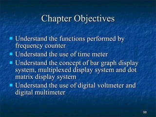 Chapter Objectives Understand the functions performed by frequency counter Understand the use of time meter Understand the concept of bar graph display system, multiplexed display system and dot matrix display system Understand the use of digital voltmeter and digital multimeter 