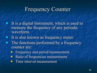 Frequency Counter It is a digital instrument, which is used to measure the frequency of any periodic waveform. It is also known as frequency meter. The functions performed by a frequency counter are: Frequency and period measurement Ratio of frequencies measurement Time interval measurement 