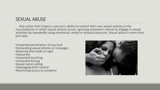SEXUAL ABUSE
Any action that impacts a person's ability to control their own sexual activity or the
circumstances in which sexual activity occurs. Ignoring someone's refusal to engage in sexual
activities by repeatedly using emotional, verbal or physical pressure. Sexual abuse is more than
just rape.
Unwanted penetration of any kind
Demanding sexual photos or messages
Battering that leads to rape
Voyeurism
Unwanted touching
Unwanted kissing
Sexual name-calling
Sabotaging birth control
Restricting access to condoms
 