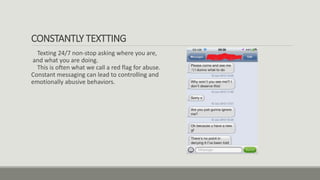 CONSTANTLY TEXTTING
Texting 24/7 non-stop asking where you are,
and what you are doing.
This is often what we call a red flag for abuse.
Constant messaging can lead to controlling and
emotionally abusive behaviors.
 