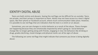 IDENTIFY DIGITAL ABUSE
Teens are both victims and abusers. Seeing the red flags can be difficult for an outsider. Teens
are private, and their privacy is important to them. Adults may not have access to a teen’s digital
space, like their phone or Facebook account, where much communication takes place. However,
it is possible to see red flags that are indicators that the teen is a victim or an abuser.
Sometimes, you can see changes in victim behavior as a result of the abuse. These changes
are happening because they are emotionally impacted by what’s going on. Social behavior
change like no longer getting along with friends, engaging in new risk behaviors like drinking or
drugs, grades declining, mood changes and physical marks can all be signs of abuse
The following are some red flags that might indicate that someone you know is being digitally
abuse:
 