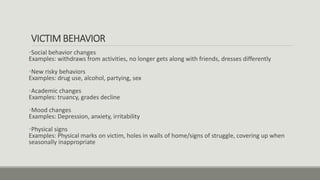 VICTIM BEHAVIOR
•Social behavior changes
Examples: withdraws from activities, no longer gets along with friends, dresses differently
•New risky behaviors
Examples: drug use, alcohol, partying, sex
•Academic changes
Examples: truancy, grades decline
•Mood changes
Examples: Depression, anxiety, irritability
•Physical signs
Examples: Physical marks on victim, holes in walls of home/signs of struggle, covering up when
seasonally inappropriate
 