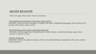 ABUSER BEHAVIOR
These are signs that a teen may be an abuser:
•Disrespectful conversations with peers about victim
Examples: shares private message or images with peers, degrading language, shares personal or
private information about victim
•Demonstrates anger and/or possessive behavior
Examples: yelling, aggression towards peers and/or family, constantly texting, anger when
partner is absent or busy
•History of trauma
Examples: history of substance abuse, history of violent behavior, experience of trauma and/or
family violence
 
