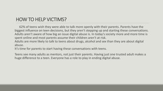 HOW TO HELP VICTIMS?
62% of teens wish they were able to talk more openly with their parents. Parents have the
biggest influence on teen decisions, but they aren’t stepping up and starting these conversations.
Adults aren’t aware of how big an issue digital abuse is. In today’s society more and more time is
spent online and most parents assume their children aren’t at risk.
Adults are more likely to talk to teens about drugs, alcohol and sex than they are about digital
abuse.
It’s time for parents to start having these conversations with teens.
Teens see many adults as mentors, not just their parents. Having just one trusted adult makes a
huge difference to a teen. Everyone has a role to play in ending digital abuse.
 
