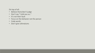 On top of all:
• Believe them/don’t judge
• Don’t say “I told you so..”
• It’s not their fault
• Focus on the behavior not the person
• Code words
• Don’t give ultimatums
 