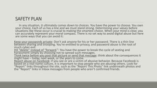 SAFETY PLAN
In any situation, it ultimately comes down to choices. You have the power to choose. You own
your choice. Each of us has a line and we must stand strong. Determining your values before
situations like these occur is crucial to making the smartest choice. When your mind is clear, you
can accurately represent your moral compass. There is no set way to avoid digital abuse but here
are some ways that you can avoid it:
Keep your passwords private: Don’t ask anyone for his or her password. There is a thin line
between sharing and snooping. You’re entitled to privacy, and password abuse is the root of
much cyber-evil.
Hit “delete” instead of “forward.”: You have the power to break the cycle of sexting and
harassment simply by choosing not to spread such messages.
Think twice before you post that picture or send that message: think about the consequences it
might have – today, next week, or the years to come.
Report abuse on Facebook: if you see or are a victim of abusive behavior. Because Facebook is
based on a real-name culture, it is important to stop people who are abusing others. Look for
“Report” links throughout the site, such as the “Report This Photo” link underneath photos and
the “Report” links in Inbox messages from people who aren’t confirmed friends.
 