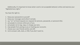 Additionally, it’s important to know what is and is not acceptable behavior online and exercise your
“digital/privacy rights.”
You have the right to:
1. Keep your passwords to yourself
2. Keep your messages (and others’) private.
3. say “no” to friend requests (or requests for pictures, passwords, or personal info).
4. ask people to remove online pics of you.
5. ask people not to tag, copy, or change your pics.
6. stop people from posing as you or hacking your accounts.
7. choose your own friends (online and off)
8. not to answer calls, texts, or IMs if you don’t want to.
 