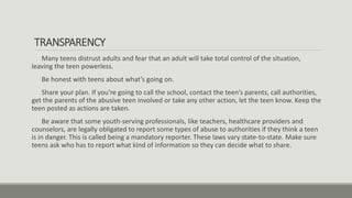TRANSPARENCY
Many teens distrust adults and fear that an adult will take total control of the situation,
leaving the teen powerless.
Be honest with teens about what’s going on.
Share your plan. If you’re going to call the school, contact the teen’s parents, call authorities,
get the parents of the abusive teen involved or take any other action, let the teen know. Keep the
teen posted as actions are taken.
Be aware that some youth-serving professionals, like teachers, healthcare providers and
counselors, are legally obligated to report some types of abuse to authorities if they think a teen
is in danger. This is called being a mandatory reporter. These laws vary state-to-state. Make sure
teens ask who has to report what kind of information so they can decide what to share.
 