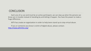 CONCLUSION
Each one of us can and must be an active participant, we can step up when the persons we
know are in trouble instead of standing by and letting it happen. You have the power to make a
huge difference.
MTV has create an organization in order to help teens stand up to stop virtual abuse.
If you or someone you know is victim of digital abuse, please contact:
http://www.athinline.org/
 