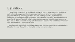 Definition:
Digital abuse is the use of technology such as texting and social networking to bully, harass,
stalk or intimidate a person. Often this behavior is a form of verbal or emotional abuse
perpetrated through technology that can look like: sending unwanted, explicit pictures,
demanding or coercing someone into sending their own explicit pictures, telling a partner who
to be friends with on Facebook, going through a partner’s phone or social media accounts to
keep tabs on them, constantly texting so that one person feels like they can’t be separated from
their phone for fear of upsetting the other.
Digital abuse in particular is especially prevalent, and often normalized, among young adults.
Like other forms of abuse, it is an attempt to control someone’s actions.
 