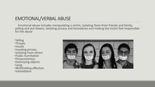 EMOTIONAL/VERBAL ABUSE
Emotional abuse includes manipulating a victim, isolating them from friends and family,
yelling and put-downs, violating privacy and boundaries and making the victim feel responsible
for the abuse
Yelling
Threats
Insults
Invading privacy
Isolating from others
Public humiliation
Possessiveness
Destroying objects
Lying
Withholding affection
Intimidation
 