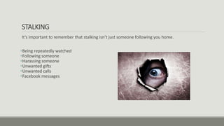 STALKING
It’s important to remember that stalking isn’t just someone following you home.
Being repeatedly watched
Following someone
Harassing someone
Unwanted gifts
Unwanted calls
Facebook messages
 