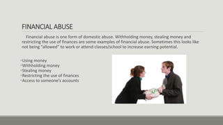 FINANCIAL ABUSE
Financial abuse is one form of domestic abuse. Withholding money, stealing money and
restricting the use of finances are some examples of financial abuse. Sometimes this looks like
not being “allowed” to work or attend classes/school to increase earning potential.
Using money
Withholding money
Stealing money
Restricting the use of finances
Access to someone’s accounts
 