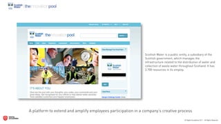 Scottish Water is a public entity, a subsidiary of the
                                                              Scottish government, which manages the
                                                              infrastructure related to the distribution of water and
                                                              collection of waste water throughout Scotland. It has
                                                              3.700 resources in its employ.




A platform to extend and amplify employees participation in a company’s creative process
 