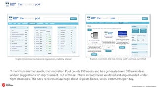 Implicit incentive mechanisms (reputation, visibility, status)   Explicit incentives (no real money, “just” a virtual currency)




9 months from the launch, the Innovation Pool counts 750 users and has generated over 330 new ideas
and/or suggestions for improvement. Out of those, 7 have already been validated and implemented under
tight deadlines. The sites receives on average about 10 posts (ideas, votes, comments) per day.
 