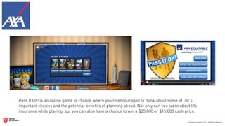 Pass It On! is an online game of chance where you're encouraged to think about some of life's
important choices and the potential beneﬁts of planning ahead. Not only can you learn about life
insurance while playing, but you can also have a chance to win a $25,000 or $15,000 cash prize.
 