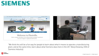 "We think this will be a fun way for people to learn about what it means to operate a manufacturing
plant, and at the same time, learn about what Siemens does here in the US" (Daryl Dulaney, CEO of
Siemens Industry).
 