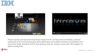 Players quickly see how practical process improvements can help meet proﬁtability, customer
satisfaction and environmental goals while addressing real problems faced by municipalities and
businesses today. And when they're done playing, they can compare scores with other players on
global scoreboards.
 